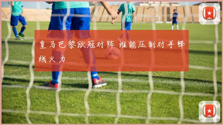 皇马巴黎欧冠对阵 谁能压制对手锋线火力