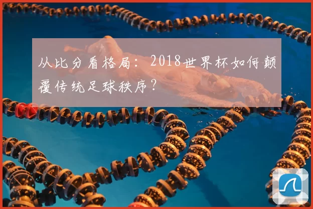 从比分看格局:2018世界杯如何颠覆传统足球秩序?