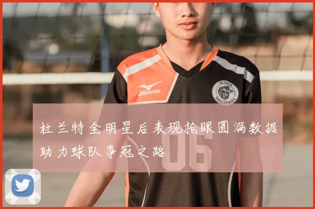 杜兰特全明星后表现抢眼圆满数据助力球队争冠之路
