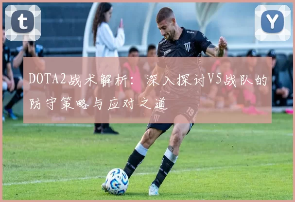 DOTA2战术解析：深入探讨V5战队的防守策略与应对之道