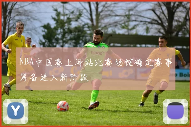 NBA中国赛上海站比赛场馆确定赛事筹备进入新阶段
