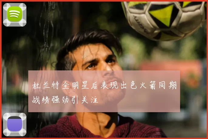 杜兰特全明星后表现出色火箭同期战绩强劲引关注