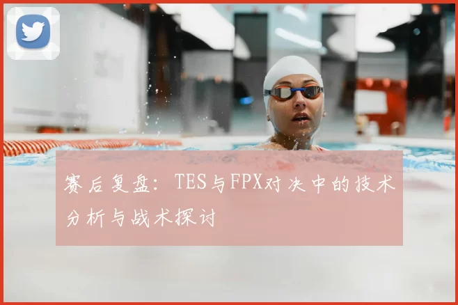 赛后复盘:TES与FPX对决中的技术分析与战术探讨