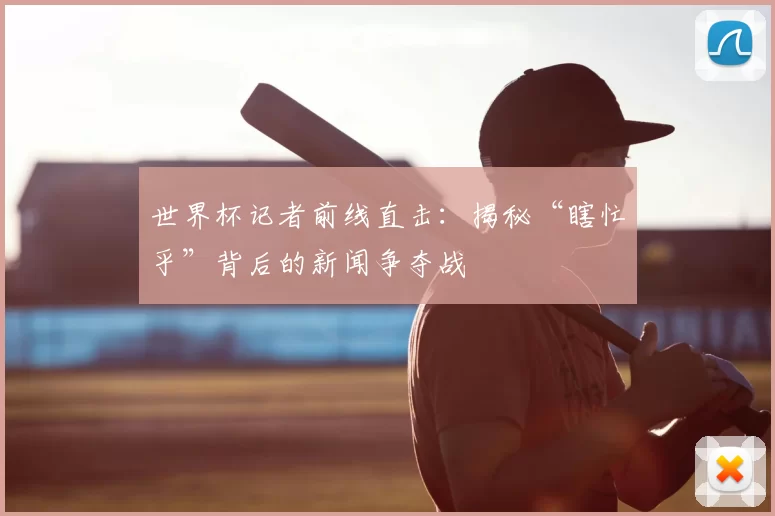 世界杯记者前线直击:揭秘“瞎忙乎”背后的新闻争夺战
