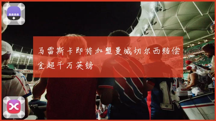 马雷斯卡即将加盟曼城切尔西赔偿金超千万英镑
