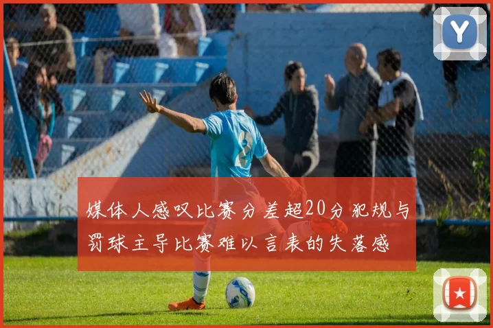 媒体人感叹比赛分差超20分犯规与罚球主导比赛难以言表的失落感
