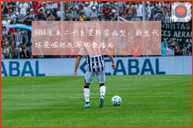 NBA未来二十巨星阵容成型,新生代球星崛起改写联盟格局