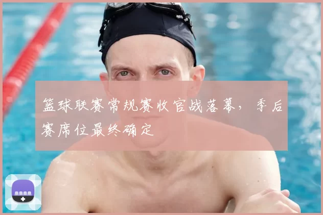 篮球联赛常规赛收官战落幕,季后赛席位最终确定
