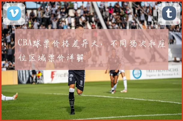 CBA球票价格差异大，不同场次和座位区域票价详解