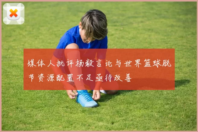 媒体人批评杨毅言论与世界篮球脱节资源配置不足亟待改善