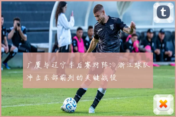 广厦与辽宁季后赛对阵：浙江球队冲击东部前列的关键战役