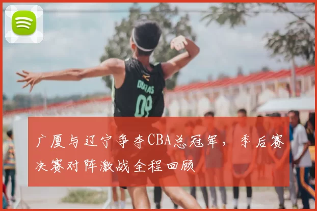 广厦与辽宁争夺CBA总冠军，季后赛决赛对阵激战全程回顾
