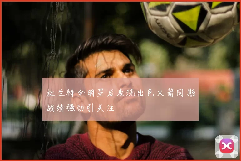 杜兰特全明星后表现出色火箭同期战绩强劲引关注