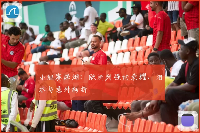 小组赛烽烟：欧洲列强的荣耀、泪水与意外转折
