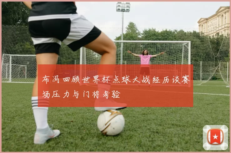 布冯回顾世界杯点球大战经历谈赛场压力与门将考验