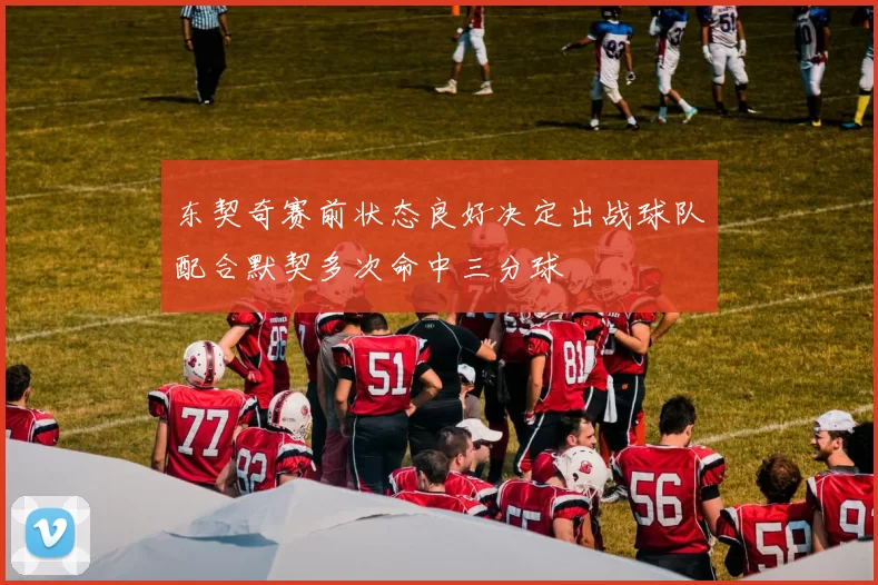 东契奇赛前状态良好决定出战球队配合默契多次命中三分球