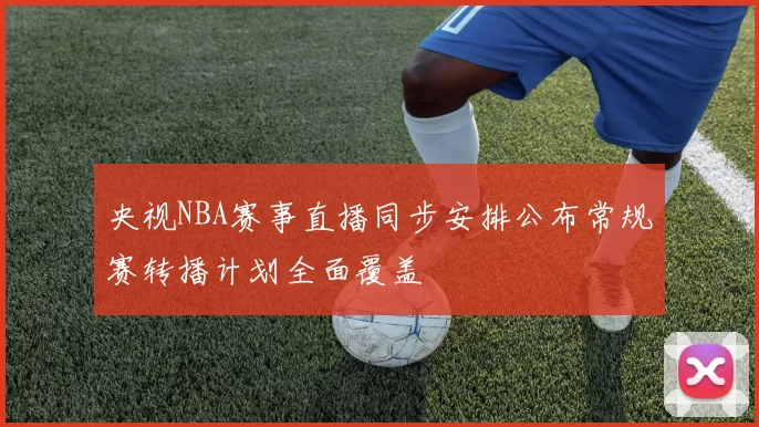 央视NBA赛事直播同步安排公布常规赛转播计划全面覆盖