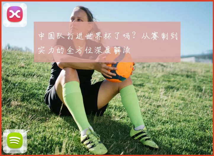 中国队打进世界杯了吗?从赛制到实力的全方位深度解读
