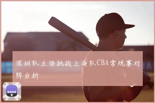 深圳队主场挑战上海队CBA常规赛对阵分析
