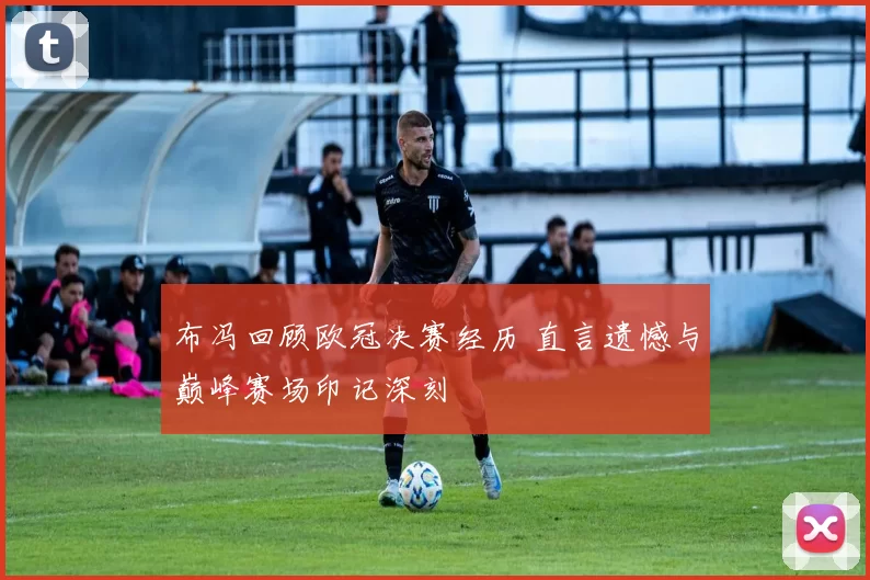 布冯回顾欧冠决赛经历 直言遗憾与巅峰赛场印记深刻