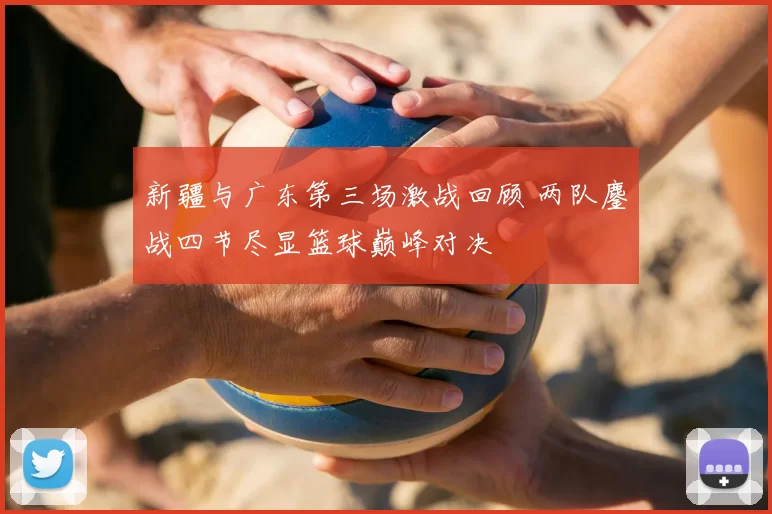 新疆与广东第三场激战回顾 两队鏖战四节尽显篮球巅峰对决