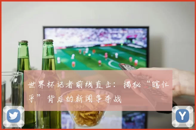 世界杯记者前线直击:揭秘“瞎忙乎”背后的新闻争夺战