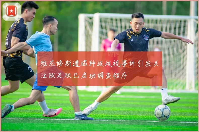 维尼修斯遭遇种族歧视事件引发关注欧足联已启动调查程序