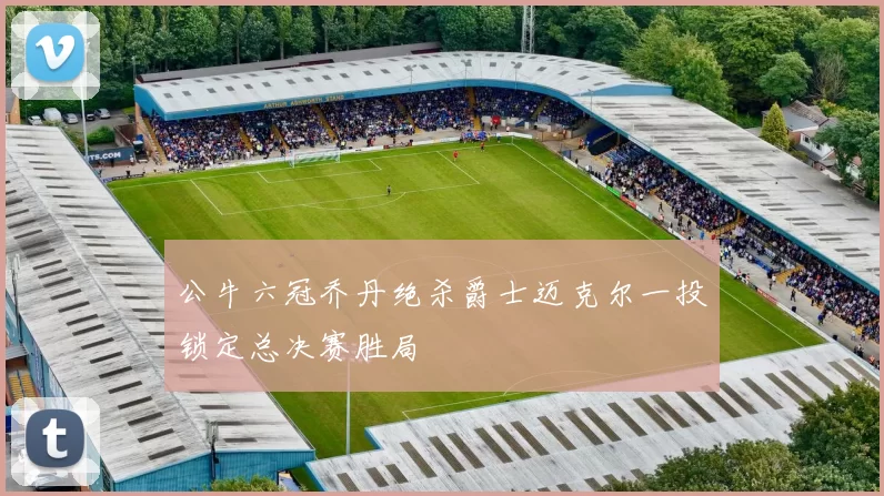 公牛六冠乔丹绝杀爵士迈克尔一投锁定总决赛胜局