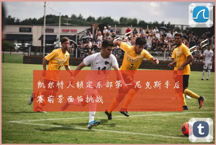 凯尔特人锁定东部第一尼克斯季后赛前景面临挑战