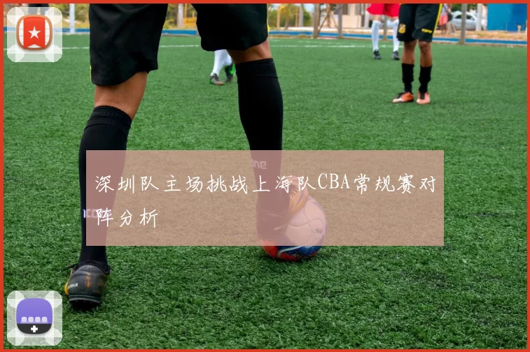 深圳队主场挑战上海队CBA常规赛对阵分析