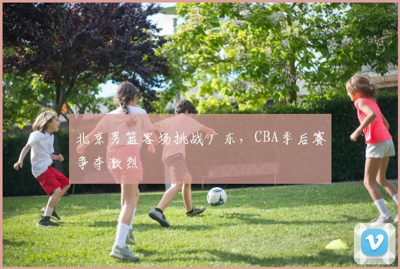 北京男篮客场挑战广东,CBA季后赛争夺激烈