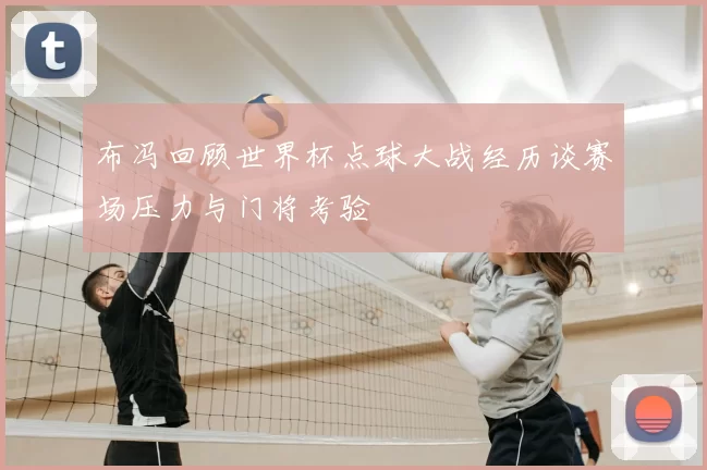 布冯回顾世界杯点球大战经历谈赛场压力与门将考验