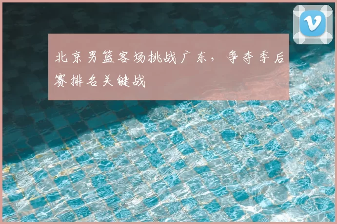 北京男篮客场挑战广东，争夺季后赛排名关键战