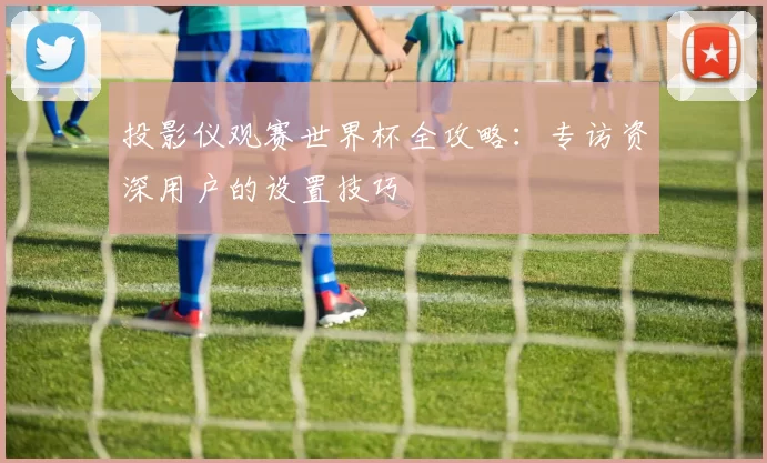 投影仪观赛世界杯全攻略:专访资深用户的设置技巧