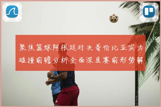 聚焦篮球阿根廷对决哥伦比亚实力碰撞前瞻分析全面深度赛前形势解读