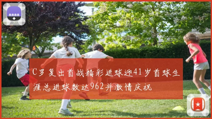 C罗复出首战精彩进球迎41岁首球生涯总进球数达962并激情庆祝