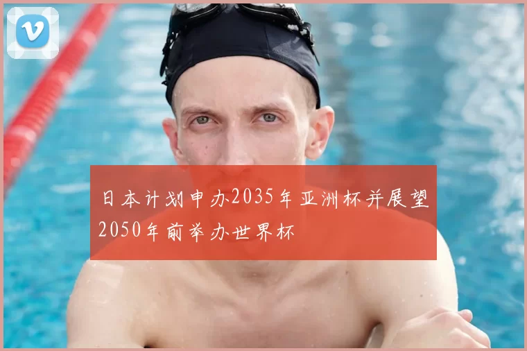 日本计划申办2035年亚洲杯并展望2050年前举办世界杯