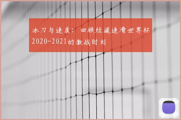 冰刀与速度:回顾短道速滑世界杯2020-2021的激战时刻