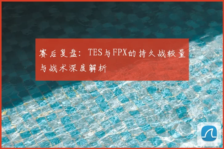 赛后复盘：TES与FPX的持久战较量与战术深度解析