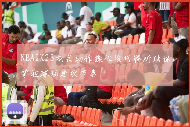 NBA2K23花式动作操作技巧解析助你掌控球场进攻节奏