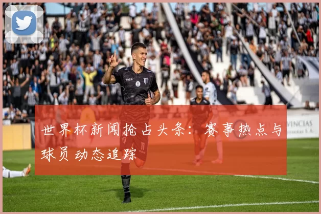 世界杯新闻抢占头条:赛事热点与球员动态追踪