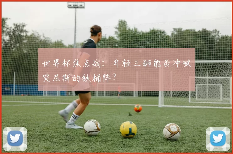 世界杯焦点战:年轻三狮能否冲破突尼斯的铁桶阵?