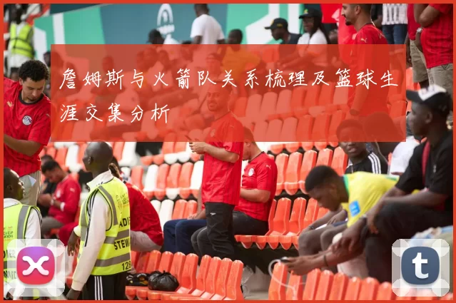 詹姆斯与火箭队关系梳理及篮球生涯交集分析