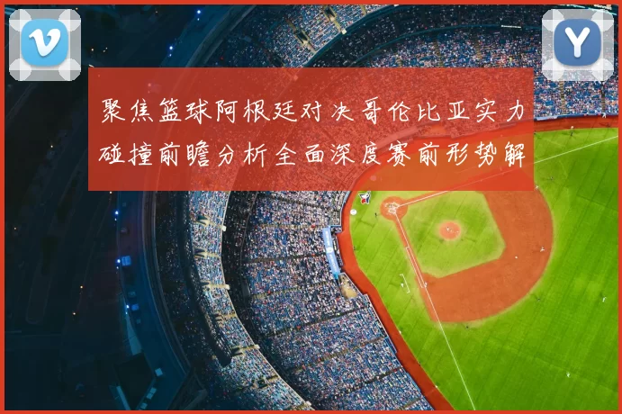 聚焦篮球阿根廷对决哥伦比亚实力碰撞前瞻分析全面深度赛前形势解读