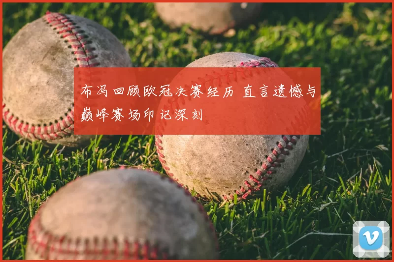布冯回顾欧冠决赛经历 直言遗憾与巅峰赛场印记深刻