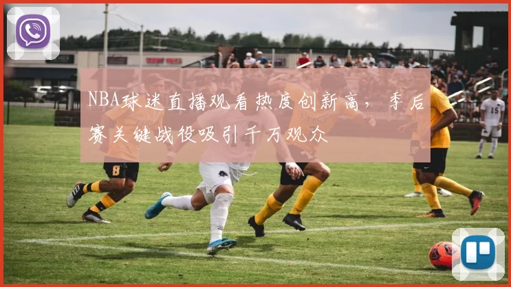 NBA球迷直播观看热度创新高，季后赛关键战役吸引千万观众