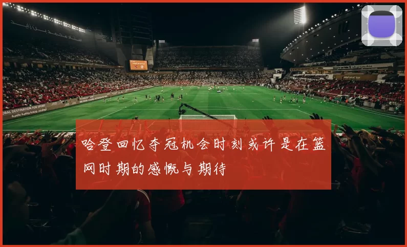 哈登回忆夺冠机会时刻或许是在篮网时期的感慨与期待