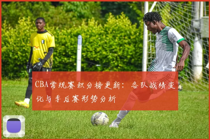 CBA常规赛积分榜更新：各队战绩变化与季后赛形势分析