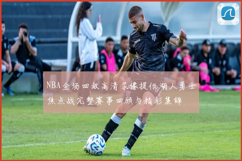 NBA全场回放高清录像提供湖人勇士焦点战完整赛事回顾与精彩集锦
