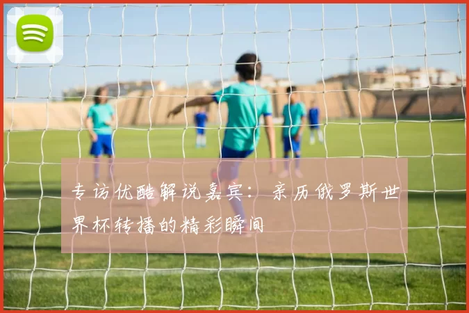 专访优酷解说嘉宾:亲历俄罗斯世界杯转播的精彩瞬间